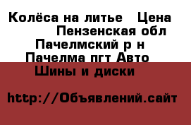 Колёса на литье › Цена ­ 12 000 - Пензенская обл., Пачелмский р-н, Пачелма пгт Авто » Шины и диски   